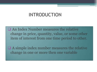 INTRODUCTION
 An Index Number measures the relative
change in price, quantity, value, or some other
item of interest from one time period to other.
 A simple index number measures the relative
change in one or more then one variable
 