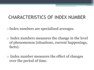 CHARACTERISTICS OF INDEX NUMBER
oIndex numbers are specialized averages.
o Index numbers measures the change in the level
of phenomenon (situations, current happenings,
facts).
o Index number measures the effect of changes
over the period of time.
 
