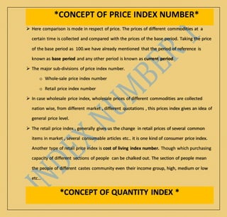 *CONCEPT OF PRICE INDEX NUMBER*
 Here comparison is mode in respect of price. The prices of different commodities at a
certain time is collected and compared with the prices of the base period. Taking the price
of the base period as 100.we have already mentioned that the period of reference is
known as base period and any other period is known as current period.
 The major sub-divisions of price index number.
o Whole-sale price index number
o Retail price index number
 In case wholesale price index, wholesale prices of different commodities are collected
nation wise, from different market , different quotations , this prices index gives an idea of
general price level.
 The retail price index , generally gives us the change in retail prices of several common
items in market , several consumable articles etc.. it is one kind of consumer price index.
Another type of retail price index is cost of living index number. Though which purchasing
capacity of different sections of people can be chalked out. The section of people mean
the people of different castes community even their income group, high, medium or low
etc…
*CONCEPT OF QUANTITY INDEX *
 