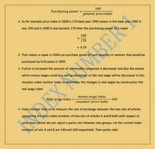 𝑃𝑢𝑟𝑐ℎ𝑎𝑠𝑖𝑛𝑔 𝑝𝑜𝑤𝑒𝑟 =
100
𝑔𝑒𝑛𝑒𝑟𝑎𝑙 𝑝𝑟𝑖𝑐𝑒 𝑖𝑛𝑑𝑒𝑥
 As for example price index in 2000 is 170 base year 1995 means in the base year 1995 it
was 100 and in 2000 it was become 170 then the purchasing power of a rupee
=
100
170
= 0.59
 That means a rupee in 2000 can purchase goods of such quantity or services that would be
purchased by 0.59 paise in 1995
 If price is increased the amount of commodity consumed is decreased and also the service
which money wages could buy will be decreased so the real wage will be decreased in this
situation index number helps to determine the changes in real wages by construction the
real wage index
𝑅𝑒𝑎𝑙 𝑤𝑎𝑔𝑒 𝑖𝑛𝑑𝑒𝑥 =
𝑚𝑜𝑛𝑒𝑦 𝑤𝑎𝑔𝑒 𝑖𝑛𝑑𝑒𝑥
𝑐𝑜𝑛𝑠𝑢𝑚𝑒𝑟 𝑝𝑟𝑖𝑐𝑒 𝑖𝑛𝑑𝑒𝑥
∗ 100
 Index number help us to measure the rate of exchange between the two sets of articles
comparing the price index numbers of two sets of articles A and B both with respect to
same base period we can adjust a parity rate between two groups. Let the current index
numbers of sets A and B are 140 and 160 respectively Then parity ratio
 