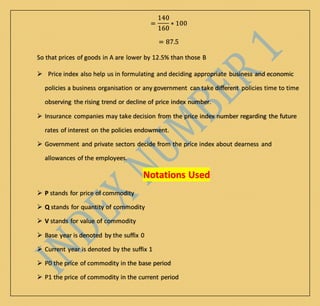 =
140
160
∗ 100
= 87.5
So that prices of goods in A are lower by 12.5% than those B
 Price index also help us in formulating and deciding appropriate business and economic
policies a business organisation or any government can take different policies time to time
observing the rising trend or decline of price index number.
 Insurance companies may take decision from the price index number regarding the future
rates of interest on the policies endowment.
 Government and private sectors decide from the price index about dearness and
allowances of the employees.
Notations Used
 P stands for price of commodity
 Q stands for quantity of commodity
 V stands for value of commodity
 Base year is denoted by the suffix 0
 Current year is denoted by the suffix 1
 P0 the price of commodity in the base period
 P1 the price of commodity in the current period
 