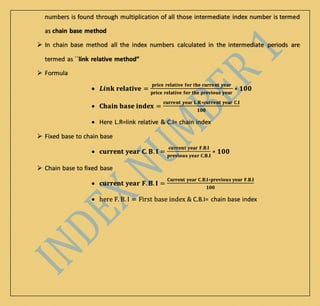 numbers is found through multiplication of all those intermediate index number is termed
as chain base method
 In chain base method all the index numbers calculated in the intermediate periods are
termed as ``link relative method”
 Formula
 𝑳𝒊𝒏𝐤 𝐫𝐞𝐥𝐚𝐭𝐢𝐯𝐞 =
𝐩𝐫𝐢𝐜𝐞 𝐫𝐞𝐥𝐚𝐭𝐢𝐯𝐞 𝐟𝐨𝐫 𝐭𝐡𝐞 𝐜𝐮𝐫𝐫𝐞𝐧𝐭 𝐲𝐞𝐚𝐫
𝐩𝐫𝐢𝐜𝐞 𝐫𝐞𝐥𝐚𝐭𝐢𝐯𝐞 𝐟𝐨𝐫 𝐭𝐡𝐞 𝐩𝐫𝐞𝐯𝐢𝐨𝐮𝐬 𝐲𝐞𝐚𝐫
∗ 𝟏𝟎𝟎
 𝐂𝐡𝐚𝐢𝐧 𝐛𝐚𝐬𝐞 𝐢𝐧𝐝𝐞𝐱 =
𝐜𝐮𝐫𝐫𝐞𝐧𝐭 𝐲𝐞𝐚𝐫 𝐋.𝐑∗𝐜𝐮𝐫𝐫𝐞𝐧𝐭 𝐲𝐞𝐚𝐫 𝐂.𝐈
𝟏𝟎𝟎
 Here L.R=link relative & C.I= chain index
 Fixed base to chain base
 𝐜𝐮𝐫𝐫𝐞𝐧𝐭 𝐲𝐞𝐚𝐫 𝐂. 𝐁. 𝐈 =
𝐜𝐮𝐫𝐫𝐞𝐧𝐭 𝐲𝐞𝐚𝐫 𝐅.𝐁.𝐈
𝐩𝐫𝐞𝐯𝐢𝐨𝐮𝐬 𝐲𝐞𝐚𝐫 𝐂.𝐁.𝐈
∗ 𝟏𝟎𝟎
 Chain base to fixed base
 𝐜𝐮𝐫𝐫𝐞𝐧𝐭 𝐲𝐞𝐚𝐫 𝐅. 𝐁. 𝐈 =
𝐂𝐮𝐫𝐫𝐞𝐧𝐭 𝐲𝐞𝐚𝐫 𝐂.𝐁.𝐈∗𝐩𝐫𝐞𝐯𝐢𝐨𝐮𝐬 𝐲𝐞𝐚𝐫 𝐅.𝐁.𝐈
𝟏𝟎𝟎
 here F. B. I = First base index & C.B.I= chain base index
 