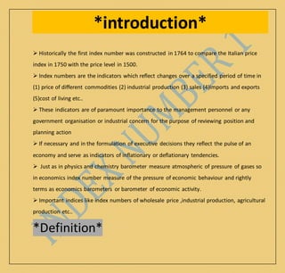 *introduction*
 Historically the first index number was constructed in 1764 to compare the Italian price
index in 1750 with the price level in 1500.
 Index numbers are the indicators which reflect changes over a specified period of time in
(1) price of different commodities (2) industrial production (3) sales (4)imports and exports
(5)cost of living etc..
 These indicators are of paramount importance to the management personnel or any
government organisation or industrial concern for the purpose of reviewing position and
planning action
 If necessary and in the formulation of executive decisions they reflect the pulse of an
economy and serve as indicators of inflationary or deflationary tendencies.
 Just as in physics and chemistry barometer measure atmospheric of pressure of gases so
in economics index number measure of the pressure of economic behaviour and rightly
terms as economics barometers or barometer of economic activity.
 Important indices like index numbers of wholesale price ,industrial production, agricultural
production etc..
*Definition*
 