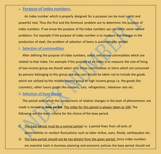  Purpose of index numbers.
An index number which is properly designed for a purpose can be most useful and
powerful tool. Thus the first and the foremost problem are to determine the purpose of
index numbers. If we know the purpose of the index numbers we can settle some related
problems. For example if the purpose of index number is to measure the changes in the
production of steel, the problem of selection of items is automatically settled.
i. Selection of commodities
After defining the purpose of index numbers, select only those commodities which are
related to that index. For example if the purpose of an index is to measure the cost of living
of low income group we should select only those commodities or items which are consumed
by persons belonging to this group and due care should be taken not to include the goods
which are utilized by the middle income group or high income group i.e. the goods like
cosmetics, other luxury goods like scooters, cars, refrigerators, television sets etc.
ii. Selection of base period
The period with which the comparisons of relative changes in the level of phenomenon are
made is termed as base period. The index for this period is always taken as 100. The
following are the basic criteria for the choice of the base period.
i) The base period must be a normal period i.e. a period frees from all sorts of
abnormalities or random fluctuations such as labor strikes, wars, floods, earthquakes etc.
ii) The base period should not be too distant from the given period. Since index numbers
are essential tools in business planning and economic policies the base period should not
 