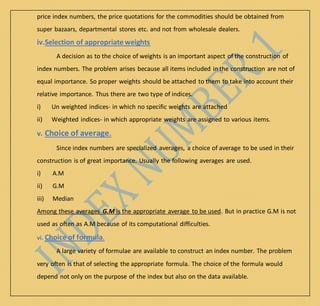 price index numbers, the price quotations for the commodities should be obtained from
super bazaars, departmental stores etc. and not from wholesale dealers.
iv.Selection of appropriate weights
A decision as to the choice of weights is an important aspect of the construction of
index numbers. The problem arises because all items included in the construction are not of
equal importance. So proper weights should be attached to them to take into account their
relative importance. Thus there are two type of indices.
i) Un weighted indices- in which no specific weights are attached
ii) Weighted indices- in which appropriate weights are assigned to various items.
v. Choice of average.
Since index numbers are specialized averages, a choice of average to be used in their
construction is of great importance. Usually the following averages are used.
i) A.M
ii) G.M
iii) Median
Among these averages G.M is the appropriate average to be used. But in practice G.M is not
used as often as A.M because of its computational difficulties.
vi. Choice of formula.
A large variety of formulae are available to construct an index number. The problem
very often is that of selecting the appropriate formula. The choice of the formula would
depend not only on the purpose of the index but also on the data available.
 