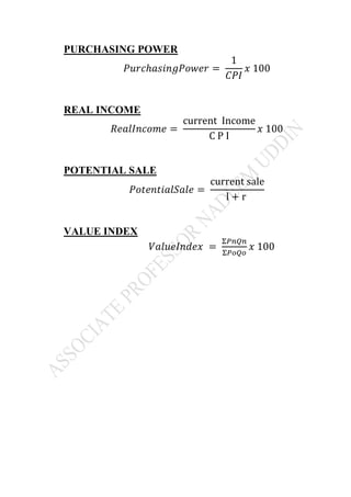 PURCHASING POWER
𝑃𝑢𝑟𝑐ℎ𝑎𝑠𝑖𝑛𝑔𝑃𝑜𝑤𝑒𝑟 =
1
𝐶𝑃𝐼
𝑥 100
REAL INCOME
𝑅𝑒𝑎𝑙𝐼𝑛𝑐𝑜𝑚𝑒 =
current Income
C P I
𝑥 100
POTENTIAL SALE
𝑃𝑜𝑡𝑒𝑛𝑡𝑖𝑎𝑙𝑆𝑎𝑙𝑒 =
current sale
l + r
VALUE INDEX
𝑉𝑎𝑙𝑢𝑒𝐼𝑛𝑑𝑒𝑥 =
Σ𝑃𝑛𝑄𝑛
Σ𝑃𝑜𝑄𝑜
𝑥 100
 