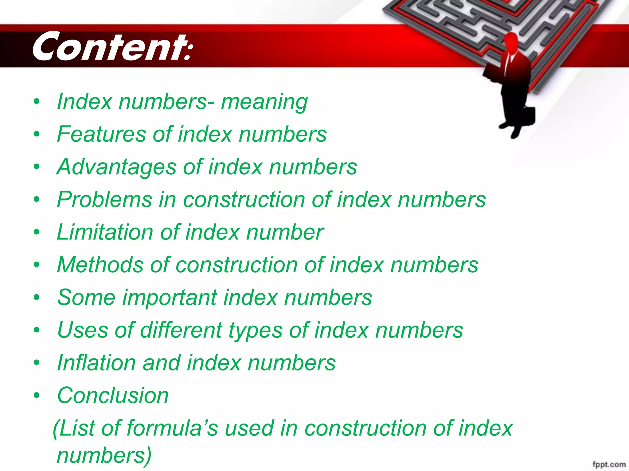 Content:
• Index numbers- meaning
• Features of index numbers
• Advantages of index numbers
• Problems in construction of index numbers
• Limitation of index number
• Methods of construction of index numbers
• Some important index numbers
• Uses of different types of index numbers
• Inflation and index numbers
• Conclusion
(List of formula’s used in construction of index
numbers)
 