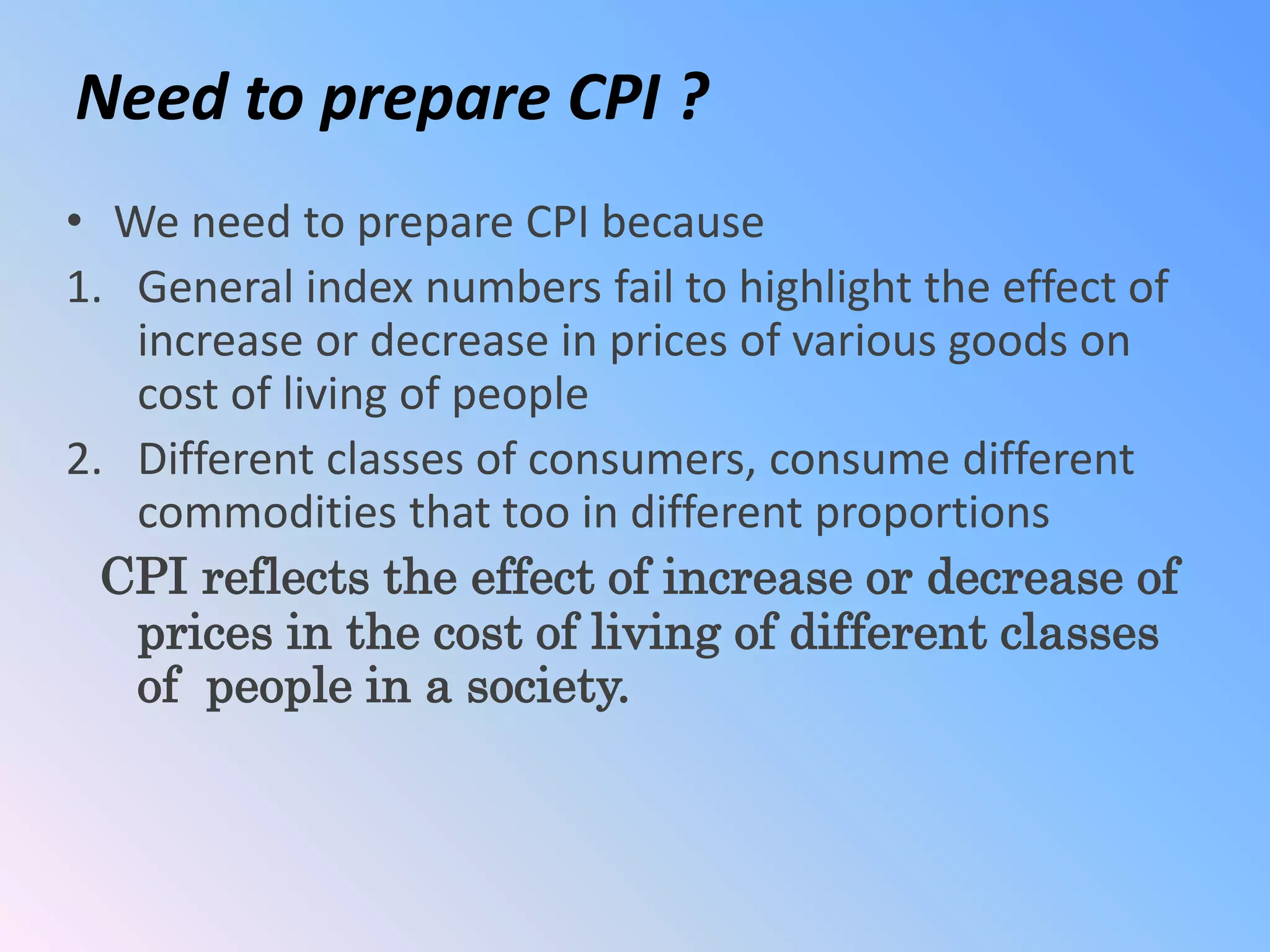 Need to prepare CPI ?
• We need to prepare CPI because
1. General index numbers fail to highlight the effect of
increase or decrease in prices of various goods on
cost of living of people
2. Different classes of consumers, consume different
commodities that too in different proportions
CPI reflects the effect of increase or decrease of
prices in the cost of living of different classes
of people in a society.
 