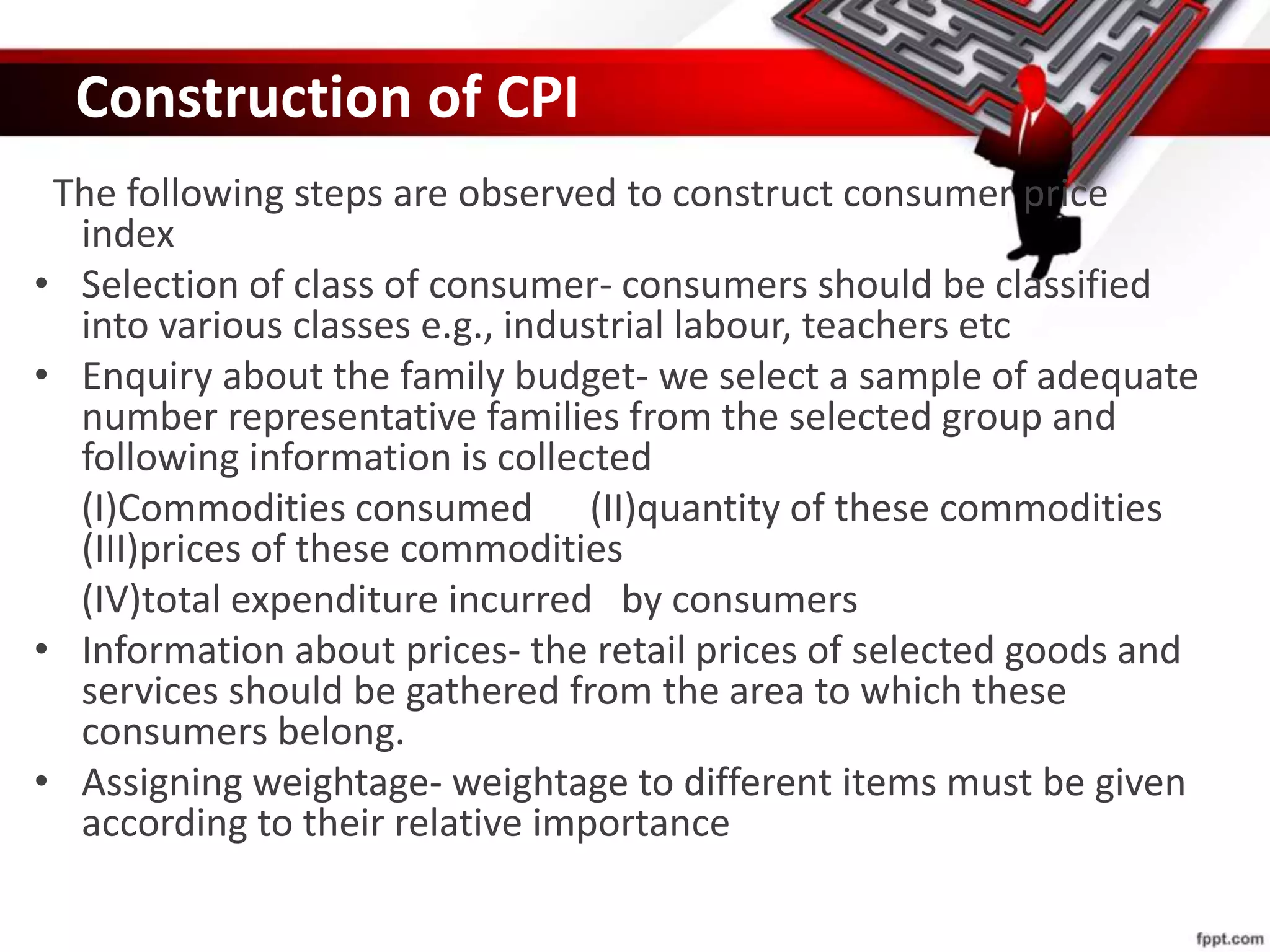 Construction of CPI
The following steps are observed to construct consumer price
index
• Selection of class of consumer- consumers should be classified
into various classes e.g., industrial labour, teachers etc
• Enquiry about the family budget- we select a sample of adequate
number representative families from the selected group and
following information is collected
(I)Commodities consumed (II)quantity of these commodities
(III)prices of these commodities
(IV)total expenditure incurred by consumers
• Information about prices- the retail prices of selected goods and
services should be gathered from the area to which these
consumers belong.
• Assigning weightage- weightage to different items must be given
according to their relative importance
 