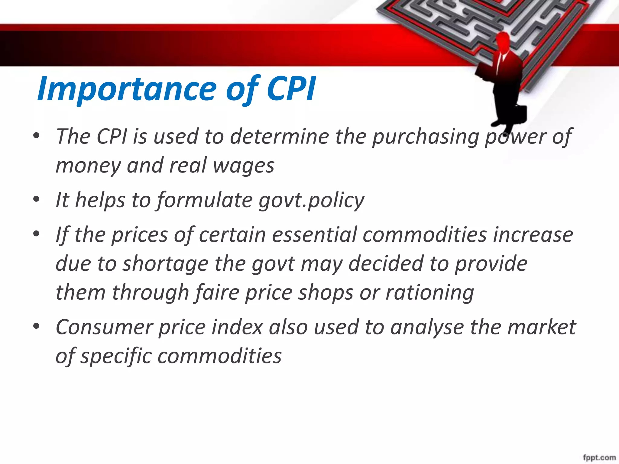 Importance of CPI
• The CPI is used to determine the purchasing power of
money and real wages
• It helps to formulate govt.policy
• If the prices of certain essential commodities increase
due to shortage the govt may decided to provide
them through faire price shops or rationing
• Consumer price index also used to analyse the market
of specific commodities
 