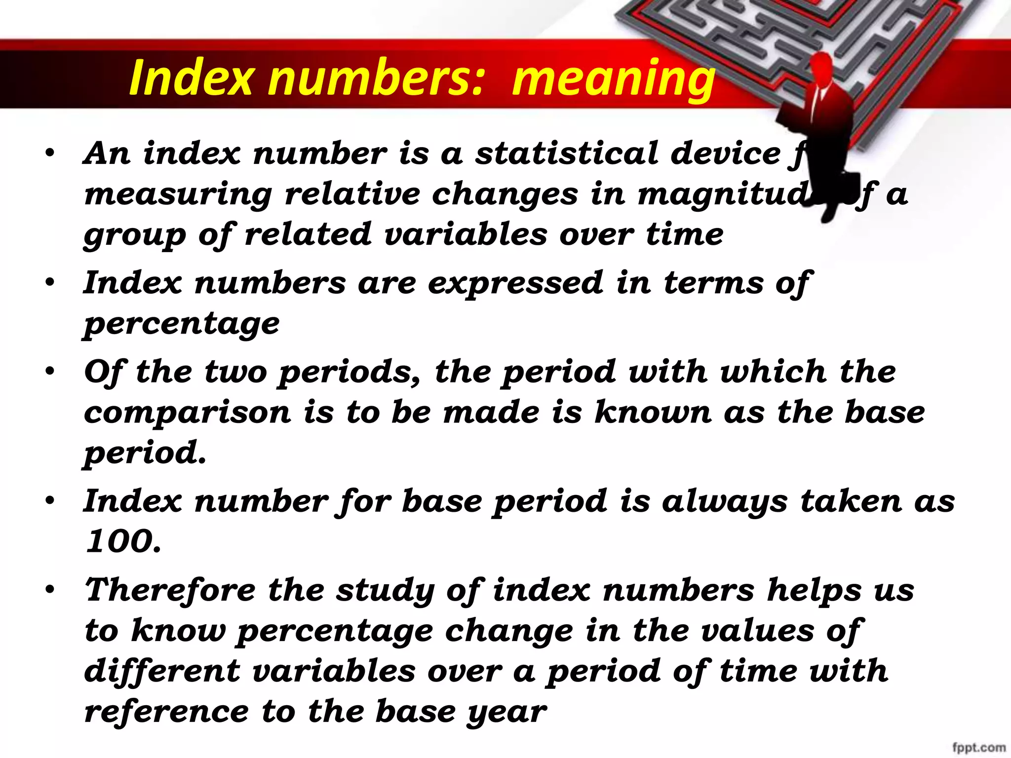Index numbers: meaning
• An index number is a statistical device for
measuring relative changes in magnitude of a
group of related variables over time
• Index numbers are expressed in terms of
percentage
• Of the two periods, the period with which the
comparison is to be made is known as the base
period.
• Index number for base period is always taken as
100.
• Therefore the study of index numbers helps us
to know percentage change in the values of
different variables over a period of time with
reference to the base year
 