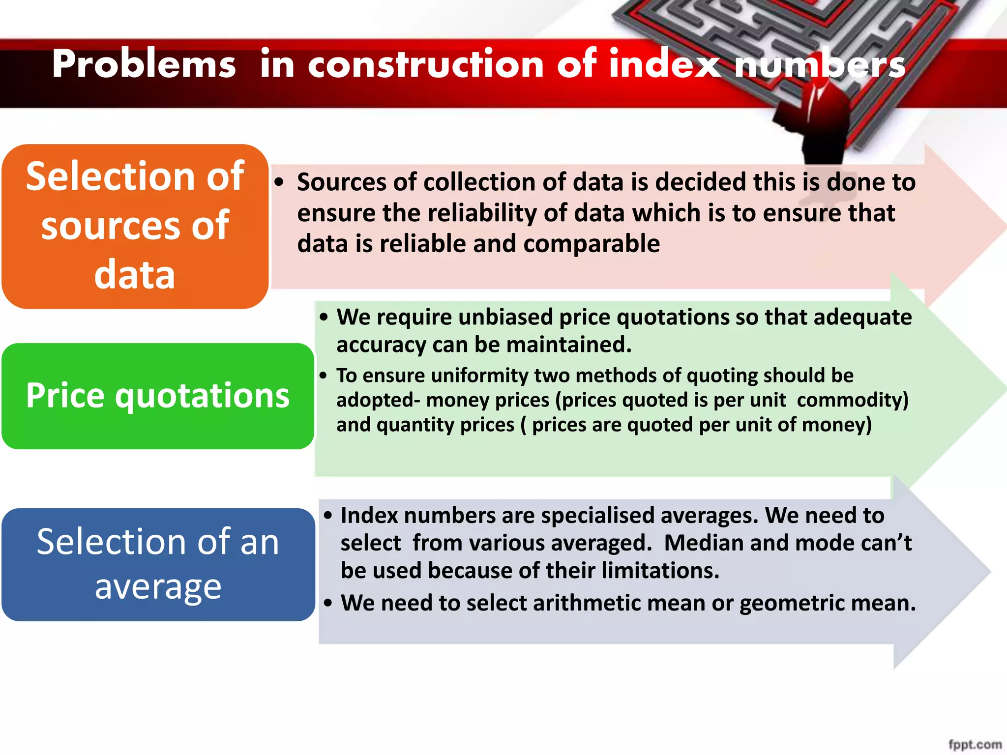 • Sources of collection of data is decided this is done to
ensure the reliability of data which is to ensure that
data is reliable and comparable
Selection of
sources of
data
• We require unbiased price quotations so that adequate
accuracy can be maintained.
• To ensure uniformity two methods of quoting should be
adopted- money prices (prices quoted is per unit commodity)
and quantity prices ( prices are quoted per unit of money)
Price quotations
• Index numbers are specialised averages. We need to
select from various averaged. Median and mode can’t
be used because of their limitations.
• We need to select arithmetic mean or geometric mean.
Selection of an
average
Problems in construction of index numbers
 