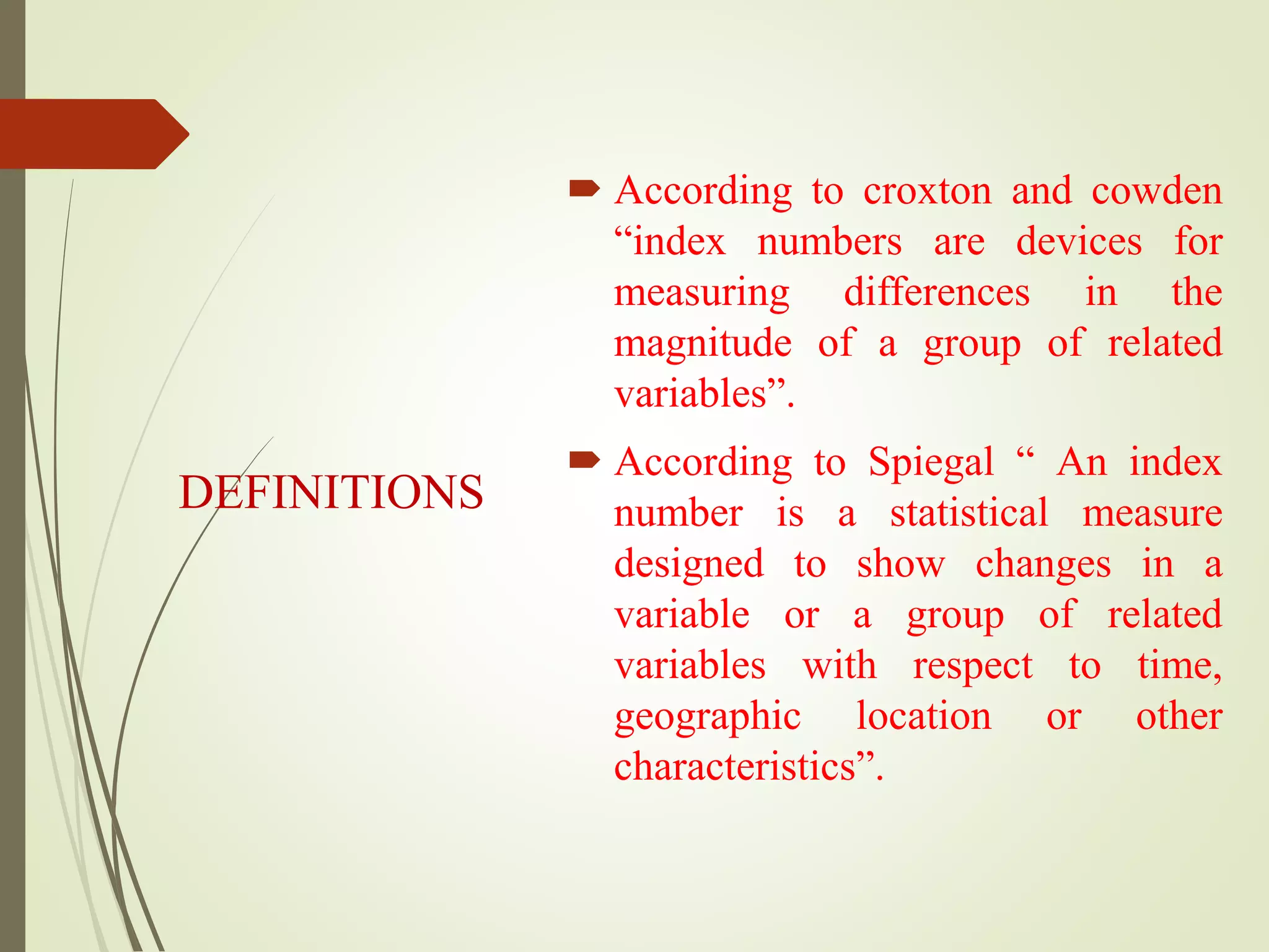 DEFINITIONS
 According to croxton and cowden
“index numbers are devices for
measuring differences in the
magnitude of a group of related
variables”.
 According to Spiegal “ An index
number is a statistical measure
designed to show changes in a
variable or a group of related
variables with respect to time,
geographic location or other
characteristics”.
 