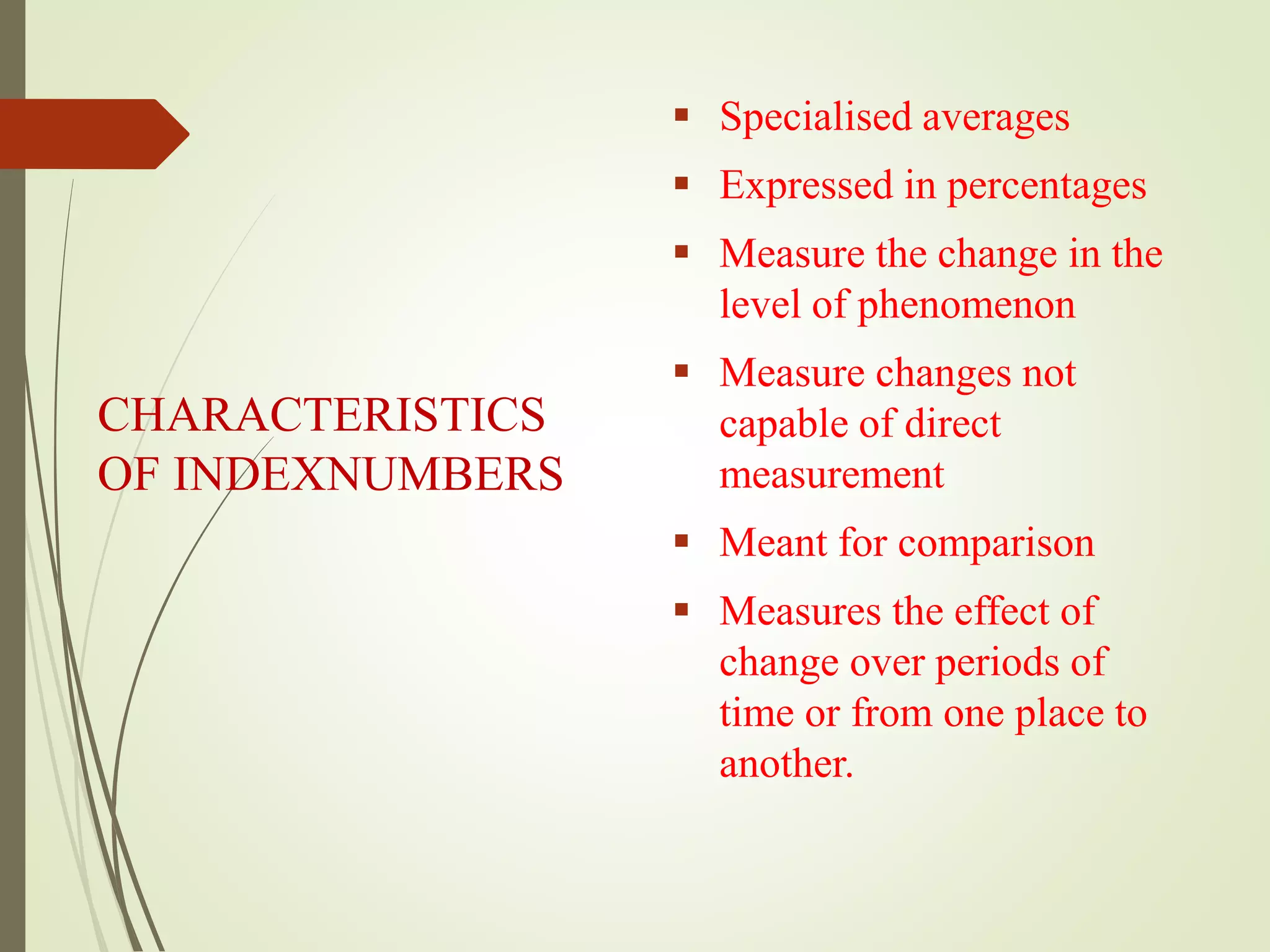 CHARACTERISTICS
OF INDEXNUMBERS
 Specialised averages
 Expressed in percentages
 Measure the change in the
level of phenomenon
 Measure changes not
capable of direct
measurement
 Meant for comparison
 Measures the effect of
change over periods of
time or from one place to
another.
 