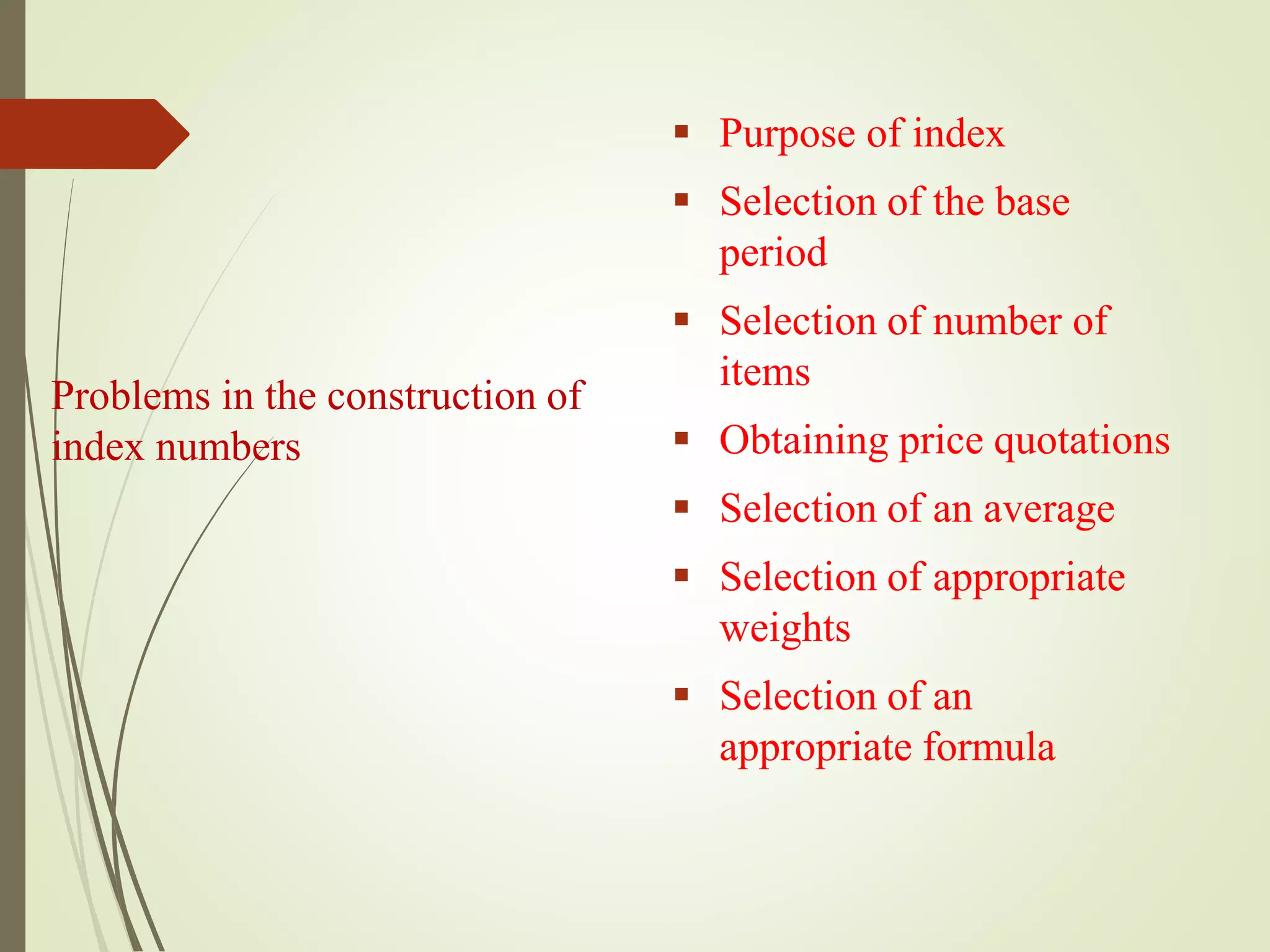 Problems in the construction of
index numbers
 Purpose of index
 Selection of the base
period
 Selection of number of
items
 Obtaining price quotations
 Selection of an average
 Selection of appropriate
weights
 Selection of an
appropriate formula
 