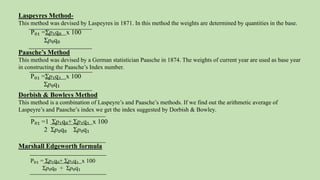 Laspeyres Method-
This method was devised by Laspeyres in 1871. In this method the weights are determined by quantities in the base.
Paasche’s Method
This method was devised by a German statistician Paasche in 1874. The weights of current year are used as base year
in constructing the Paasche’s Index number.
Dorbish & Bowleys Method
This method is a combination of Laspeyre’s and Paasche’s methods. If we find out the arithmetic average of
Laspeyre’s and Paasche’s index we get the index suggested by Dorbish & Bowley.
Marshall Edgeworth formula
P₀₁ = Ʃp₁q₀+ Ʃp₁q₁ x 100
Ʃp₀q₀ + Ʃp₀q₁
P₀₁ =Ʃp₁q₀ x 100
Ʃp₀q₀
P₀₁ =Ʃp₁q₁ x 100
Ʃp₀q₁
P₀₁ =1 Ʃp₁q₀+ Ʃp₁q₁ x 100
2 Ʃp₀q₀ Ʃp₀q₁
 