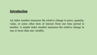 Introduction
An index number measures the relative change in price, quantity,
value, or some other item of interest from one time period to
another. A simple index number measures the relative change in
one or more than one variable.
 