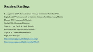 Required Readings
B.L.Aggrawal (2009). Basic Statistics. New Age International Publisher, Delhi.
Gupta, S.C.(1990) Fundamentals of Statistics. Himalaya Publishing House, Mumbai
Elhance, D.N: Fundamental of Statistics
Singhal, M.L: Elements of Statistics
Nagar, A.L. and Das, R.K.: Basic Statistics
Croxton Cowden: Applied General Statistics
Nagar, K.N.: Sankhyiki ke mool tatva
Gupta, BN : Sankhyiki
https://images.app.goo.gl/f6B2j9y115cTVYEg7
https://images.app.goo.gl/8jK1yVnpUBqFPZcY9
 