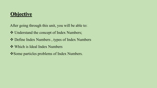Objective
After going through this unit, you will be able to:
 Understand the concept of Index Numbers;
 Define Index Numbers , types of Index Numbers
 Which is Ideal Index Numbers
Some particles problems of Index Numbers.
 