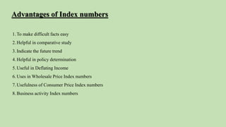 1.To make difficult facts easy
2.Helpful in comparative study
3.Indicate the future trend
4.Helpful in policy determination
5.Useful in Deflating Income
6.Uses in Wholesale Price Index numbers
7.Usefulness of Consumer Price Index numbers
8.Business activity Index numbers
Advantages of Index numbers
 