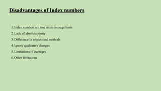 1.Index numbers are true on an average basis
2.Lack of absolute purity
3.Difference In objects and methods
4.Ignore qualitative changes
5.Limitations of averages
6.Other limitations
Disadvantages of Index numbers
 