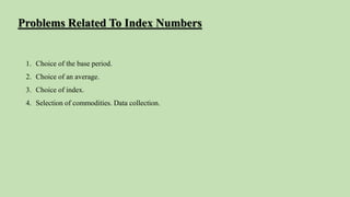 1. Choice of the base period.
2. Choice of an average.
3. Choice of index.
4. Selection of commodities. Data collection.
Problems Related To Index Numbers
 