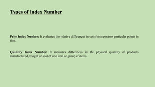 Price Index Number: It evaluates the relative differences in costs between two particular points in
time.
Quantity Index Number: It measures differences in the physical quantity of products
manufactured, bought or sold of one item or group of items.
Types of Index Number
 