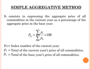SIMPLE AGGREGATIVE METHOD
It consists in expressing the aggregate price of all
commodities in the current year as a percentage of the
aggregate price in the base year.
P01= Index number of the current year.
= Total of the current year’s price of all commodities.
= Total of the base year’s price of all commodities.
 