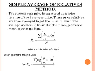 SIMPLE AVERAGE OF RELATIVES
METHOD.
� The current year price is expressed as a price
relative of the base year price. These price relatives
are then averaged to get the index number. The
average used could be arithmetic mean, geometric
mean or even median.
Where N is Numbers Of items.
When geometric mean is used-
 