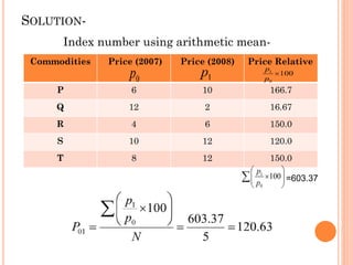 SOLUTION-
Index number using arithmetic mean-
Commodities Price (2007) Price (2008) Price Relative
P 6 10 166.7
Q 12 2 16.67
R 4 6 150.0
S 10 12 120.0
T 8 12 150.0
=603.37
 