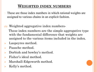 WEIGHTED INDEX NUMBERS
� These are those index numbers in which rational weights are
assigned to various chains in an explicit fashion.
(A) Weighted aggregative index numbers-
These index numbers are the simple aggregative type
with the fundamental difference that weights are
assigned to the various items included in the index.
⮚ Laspeyres method.
⮚ Paasche method.
⮚ Dorbish and bowley’s method.
⮚ Fisher’s ideal method.
⮚ Marshall-Edgeworth method.
⮚ Kelly’s method.
 