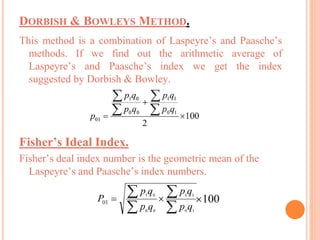 DORBISH & BOWLEYS METHOD.
This method is a combination of Laspeyre’s and Paasche’s
methods. If we find out the arithmetic average of
Laspeyre’s and Paasche’s index we get the index
suggested by Dorbish & Bowley.
Fisher’s Ideal Index.
Fisher’s deal index number is the geometric mean of the
Laspeyre’s and Paasche’s index numbers.
 