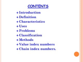 CONTENTS
❖ Introduction
❖ Definition
❖ Characteristics
❖ Uses
❖ Problems
❖ Classification
❖ Methods
❖ Value index numbers
❖ Chain index numbers.
 