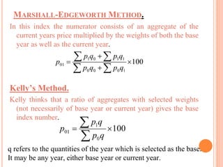 MARSHALL-EDGEWORTH METHOD.
In this index the numerator consists of an aggregate of the
current years price multiplied by the weights of both the base
year as well as the current year.
Kelly’s Method.
Kelly thinks that a ratio of aggregates with selected weights
(not necessarily of base year or current year) gives the base
index number.
q refers to the quantities of the year which is selected as the base.
It may be any year, either base year or current year.
 