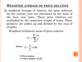WEIGHTED AVERAGE OF PRICE RELATIVE
In weighted Average of relative, the price relatives
for the current year are calculated on the basis of
the base year price. These price relatives are
multiplied by the respective weight of items. These
products are added up and divided by the sum of
weights.
Weighted arithmetic mean of price relative-
Where-
P=Price relative
V=Value weights=
 