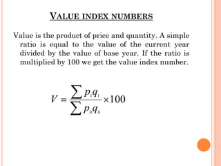 VALUE INDEX NUMBERS
Value is the product of price and quantity. A simple
ratio is equal to the value of the current year
divided by the value of base year. If the ratio is
multiplied by 100 we get the value index number.
 