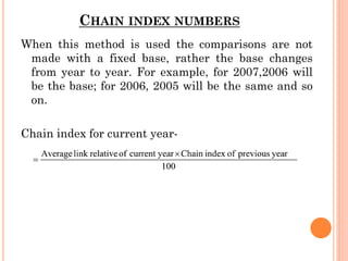 CHAIN INDEX NUMBERS
When this method is used the comparisons are not
made with a fixed base, rather the base changes
from year to year. For example, for 2007,2006 will
be the base; for 2006, 2005 will be the same and so
on.
Chain index for current year-
 
