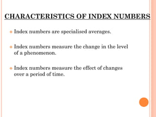 CHARACTERISTICS OF INDEX NUMBERS
❖ Index numbers are specialised averages.
❖ Index numbers measure the change in the level
of a phenomenon.
❖ Index numbers measure the effect of changes
over a period of time.
 