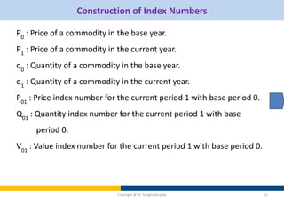 Construction of Index Numbers
P0
: Price of a commodity in the base year.
P1
: Price of a commodity in the current year.
q0
: Quantity of a commodity in the base year.
q1
: Quantity of a commodity in the current year.
P01
: Price index number for the current period 1 with base period 0.
Q01
: Quantity index number for the current period 1 with base
period 0.
V01
: Value index number for the current period 1 with base period 0.
Copyright @ Dr. Sangita Birajdar 15
 