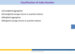 Classification of Index Number
1)Unweighted aggregative
2)Unweighted average of price or quantity relatives
3)Weighted aggregative
4)Weighted average of price or quantity relatives
Copyright @ Dr. Sangita Birajdar 17
 