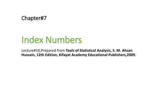 Chapter#7
Index Numbers
Lecture#10,Prepared from Tools of Statistical Analysis, S. M. Ahsan
Hussain, 12th Edition, Kifayat Academy Educational Publishers,2009.
 