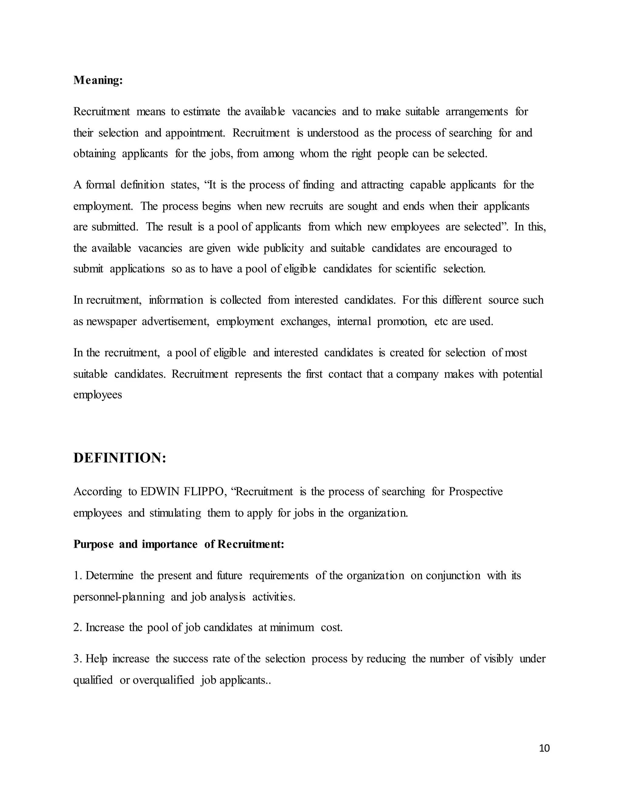10
Meaning:
Recruitment means to estimate the available vacancies and to make suitable arrangements for
their selection and appointment. Recruitment is understood as the process of searching for and
obtaining applicants for the jobs, from among whom the right people can be selected.
A formal definition states, “It is the process of finding and attracting capable applicants for the
employment. The process begins when new recruits are sought and ends when their applicants
are submitted. The result is a pool of applicants from which new employees are selected”. In this,
the available vacancies are given wide publicity and suitable candidates are encouraged to
submit applications so as to have a pool of eligible candidates for scientific selection.
In recruitment, information is collected from interested candidates. For this different source such
as newspaper advertisement, employment exchanges, internal promotion, etc are used.
In the recruitment, a pool of eligible and interested candidates is created for selection of most
suitable candidates. Recruitment represents the first contact that a company makes with potential
employees
DEFINITION:
According to EDWIN FLIPPO, “Recruitment is the process of searching for Prospective
employees and stimulating them to apply for jobs in the organization.
Purpose and importance of Recruitment:
1. Determine the present and future requirements of the organization on conjunction with its
personnel-planning and job analysis activities.
2. Increase the pool of job candidates at minimum cost.
3. Help increase the success rate of the selection process by reducing the number of visibly under
qualified or overqualified job applicants..
 