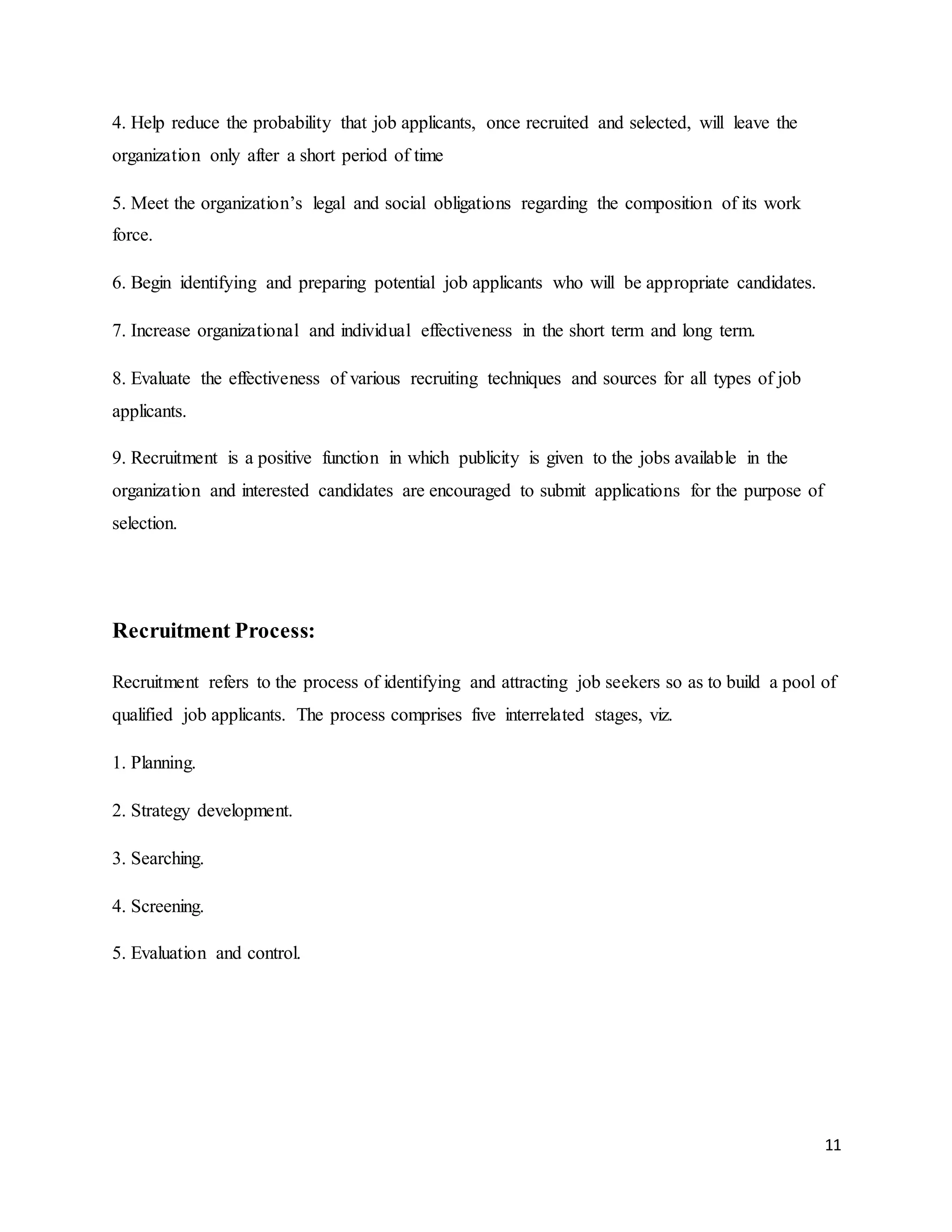 11
4. Help reduce the probability that job applicants, once recruited and selected, will leave the
organization only after a short period of time
5. Meet the organization’s legal and social obligations regarding the composition of its work
force.
6. Begin identifying and preparing potential job applicants who will be appropriate candidates.
7. Increase organizational and individual effectiveness in the short term and long term.
8. Evaluate the effectiveness of various recruiting techniques and sources for all types of job
applicants.
9. Recruitment is a positive function in which publicity is given to the jobs available in the
organization and interested candidates are encouraged to submit applications for the purpose of
selection.
Recruitment Process:
Recruitment refers to the process of identifying and attracting job seekers so as to build a pool of
qualified job applicants. The process comprises five interrelated stages, viz.
1. Planning.
2. Strategy development.
3. Searching.
4. Screening.
5. Evaluation and control.
 