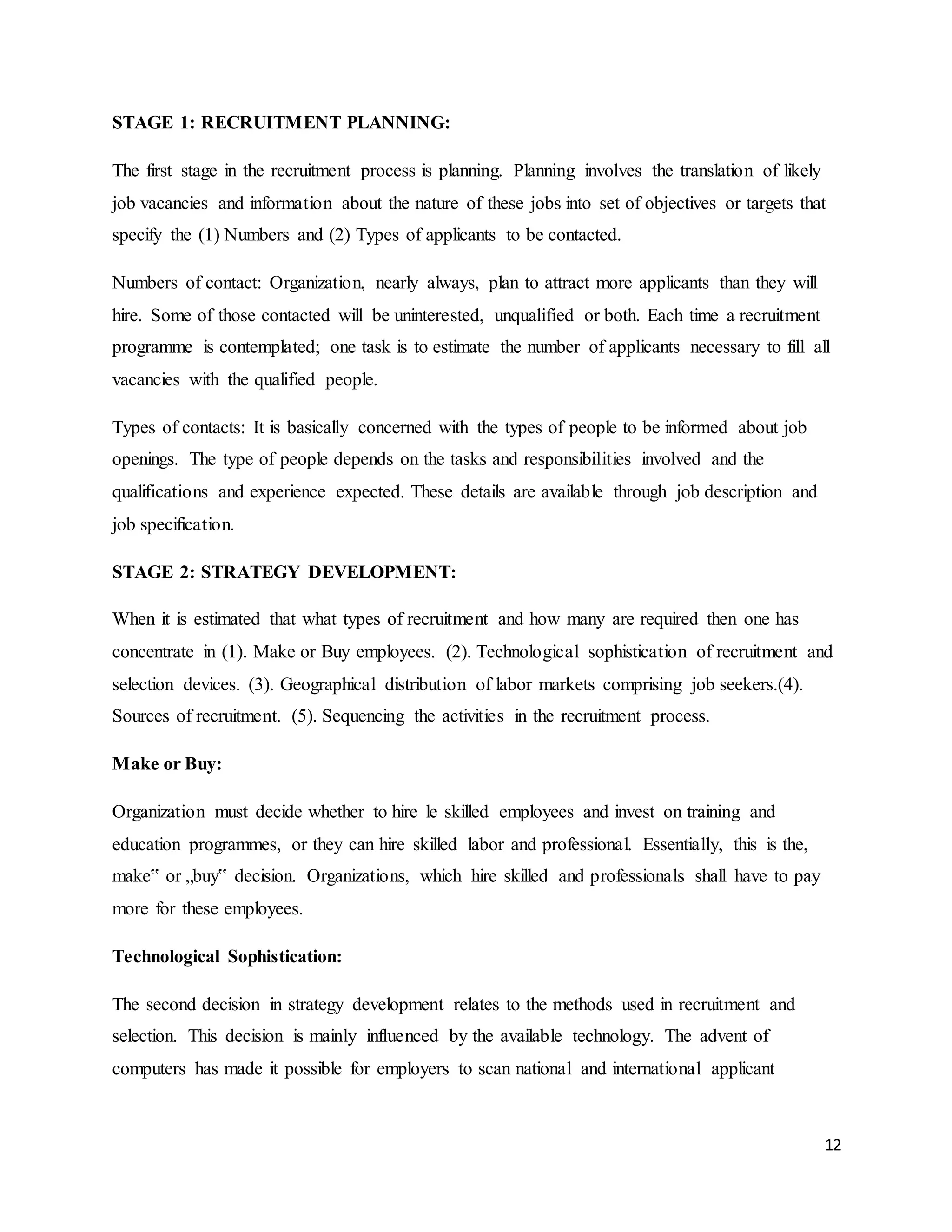 12
STAGE 1: RECRUITMENT PLANNING:
The first stage in the recruitment process is planning. Planning involves the translation of likely
job vacancies and information about the nature of these jobs into set of objectives or targets that
specify the (1) Numbers and (2) Types of applicants to be contacted.
Numbers of contact: Organization, nearly always, plan to attract more applicants than they will
hire. Some of those contacted will be uninterested, unqualified or both. Each time a recruitment
programme is contemplated; one task is to estimate the number of applicants necessary to fill all
vacancies with the qualified people.
Types of contacts: It is basically concerned with the types of people to be informed about job
openings. The type of people depends on the tasks and responsibilities involved and the
qualifications and experience expected. These details are available through job description and
job specification.
STAGE 2: STRATEGY DEVELOPMENT:
When it is estimated that what types of recruitment and how many are required then one has
concentrate in (1). Make or Buy employees. (2). Technological sophistication of recruitment and
selection devices. (3). Geographical distribution of labor markets comprising job seekers.(4).
Sources of recruitment. (5). Sequencing the activities in the recruitment process.
Make or Buy:
Organization must decide whether to hire le skilled employees and invest on training and
education programmes, or they can hire skilled labor and professional. Essentially, this is the,
make‟ or „buy‟ decision. Organizations, which hire skilled and professionals shall have to pay
more for these employees.
Technological Sophistication:
The second decision in strategy development relates to the methods used in recruitment and
selection. This decision is mainly influenced by the available technology. The advent of
computers has made it possible for employers to scan national and international applicant
 