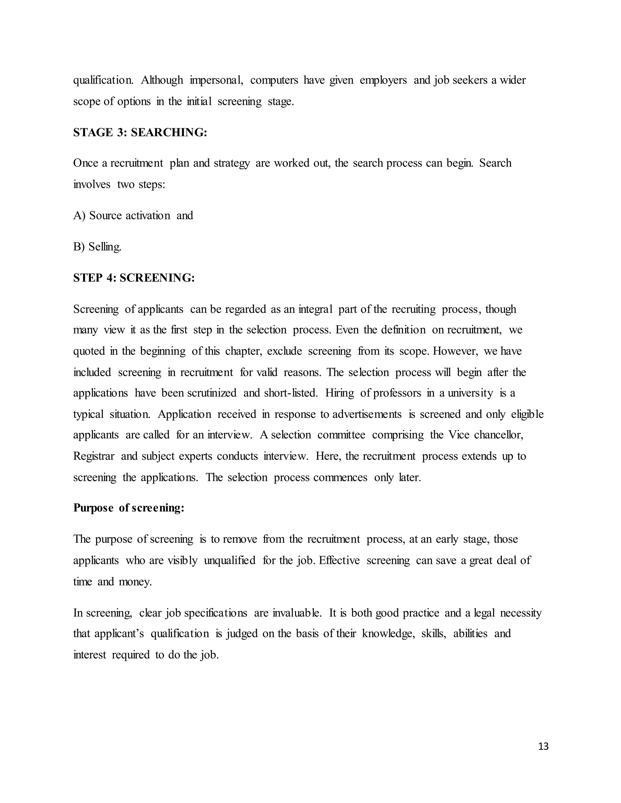 13
qualification. Although impersonal, computers have given employers and job seekers a wider
scope of options in the initial screening stage.
STAGE 3: SEARCHING:
Once a recruitment plan and strategy are worked out, the search process can begin. Search
involves two steps:
A) Source activation and
B) Selling.
STEP 4: SCREENING:
Screening of applicants can be regarded as an integral part of the recruiting process, though
many view it as the first step in the selection process. Even the definition on recruitment, we
quoted in the beginning of this chapter, exclude screening from its scope. However, we have
included screening in recruitment for valid reasons. The selection process will begin after the
applications have been scrutinized and short-listed. Hiring of professors in a university is a
typical situation. Application received in response to advertisements is screened and only eligible
applicants are called for an interview. A selection committee comprising the Vice chancellor,
Registrar and subject experts conducts interview. Here, the recruitment process extends up to
screening the applications. The selection process commences only later.
Purpose of screening:
The purpose of screening is to remove from the recruitment process, at an early stage, those
applicants who are visibly unqualified for the job. Effective screening can save a great deal of
time and money.
In screening, clear job specifications are invaluable. It is both good practice and a legal necessity
that applicant’s qualification is judged on the basis of their knowledge, skills, abilities and
interest required to do the job.
 