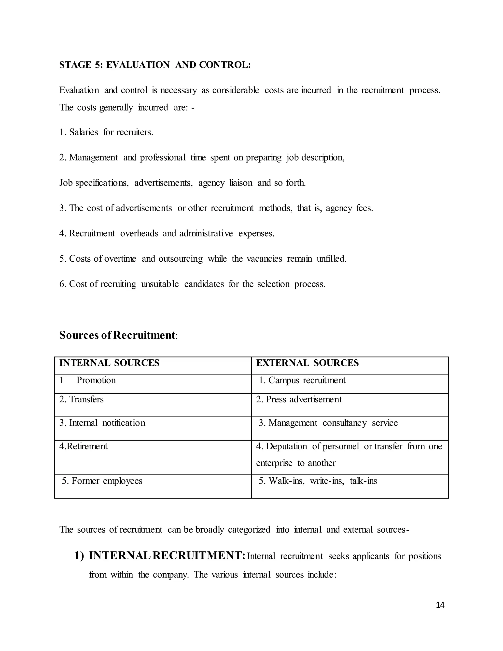 14
STAGE 5: EVALUATION AND CONTROL:
Evaluation and control is necessary as considerable costs are incurred in the recruitment process.
The costs generally incurred are: -
1. Salaries for recruiters.
2. Management and professional time spent on preparing job description,
Job specifications, advertisements, agency liaison and so forth.
3. The cost of advertisements or other recruitment methods, that is, agency fees.
4. Recruitment overheads and administrative expenses.
5. Costs of overtime and outsourcing while the vacancies remain unfilled.
6. Cost of recruiting unsuitable candidates for the selection process.
Sources ofRecruitment:
INTERNAL SOURCES EXTERNAL SOURCES
1 Promotion 1. Campus recruitment
2. Transfers 2. Press advertisement
3. Internal notification 3. Management consultancy service
4.Retirement 4. Deputation of personnel or transfer from one
enterprise to another
5. Former employees 5. Walk-ins, write-ins, talk-ins
The sources of recruitment can be broadly categorized into internal and external sources-
1) INTERNALRECRUITMENT:Internal recruitment seeks applicants for positions
from within the company. The various internal sources include:
 