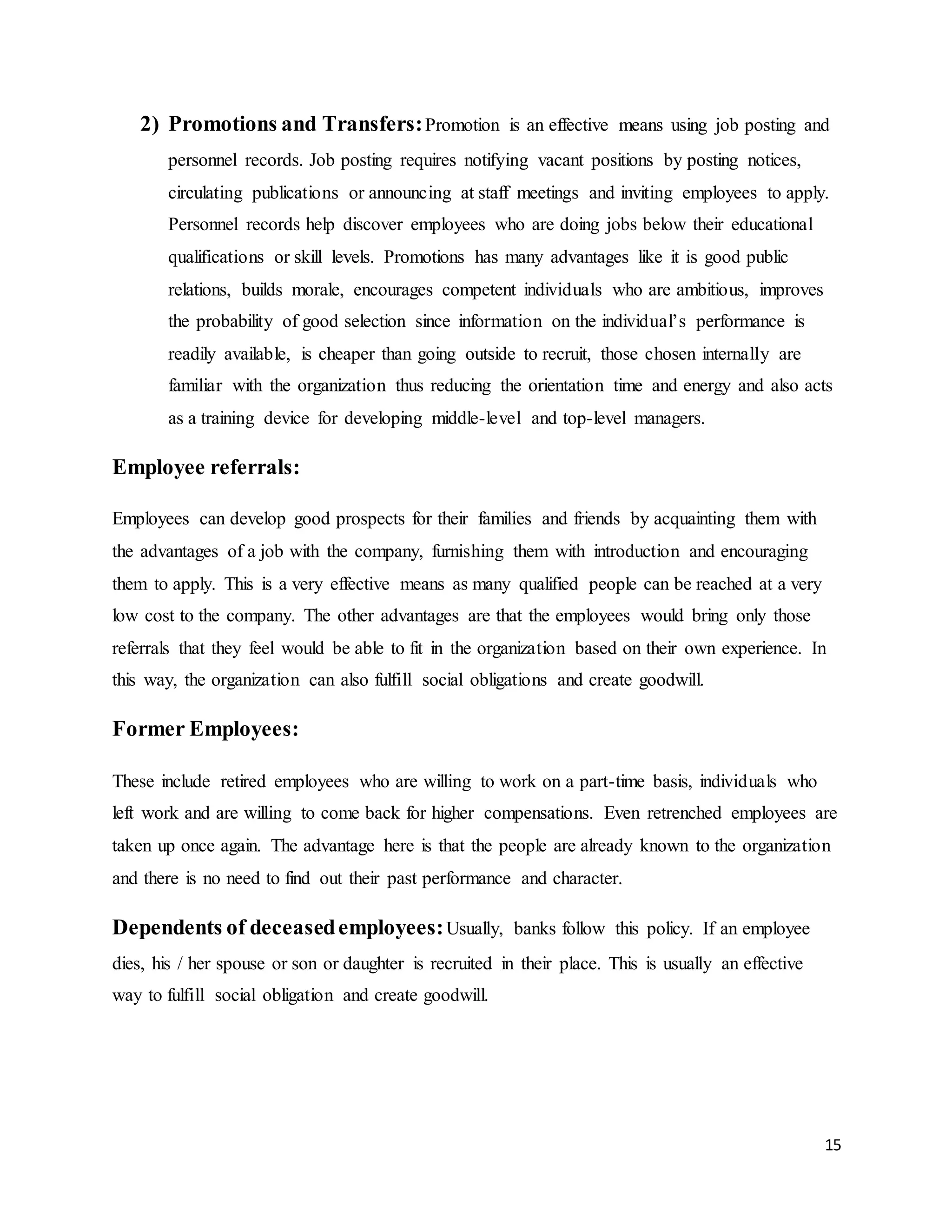 15
2) Promotions and Transfers:Promotion is an effective means using job posting and
personnel records. Job posting requires notifying vacant positions by posting notices,
circulating publications or announcing at staff meetings and inviting employees to apply.
Personnel records help discover employees who are doing jobs below their educational
qualifications or skill levels. Promotions has many advantages like it is good public
relations, builds morale, encourages competent individuals who are ambitious, improves
the probability of good selection since information on the individual’s performance is
readily available, is cheaper than going outside to recruit, those chosen internally are
familiar with the organization thus reducing the orientation time and energy and also acts
as a training device for developing middle-level and top-level managers.
Employee referrals:
Employees can develop good prospects for their families and friends by acquainting them with
the advantages of a job with the company, furnishing them with introduction and encouraging
them to apply. This is a very effective means as many qualified people can be reached at a very
low cost to the company. The other advantages are that the employees would bring only those
referrals that they feel would be able to fit in the organization based on their own experience. In
this way, the organization can also fulfill social obligations and create goodwill.
Former Employees:
These include retired employees who are willing to work on a part-time basis, individuals who
left work and are willing to come back for higher compensations. Even retrenched employees are
taken up once again. The advantage here is that the people are already known to the organization
and there is no need to find out their past performance and character.
Dependents of deceasedemployees:Usually, banks follow this policy. If an employee
dies, his / her spouse or son or daughter is recruited in their place. This is usually an effective
way to fulfill social obligation and create goodwill.
 