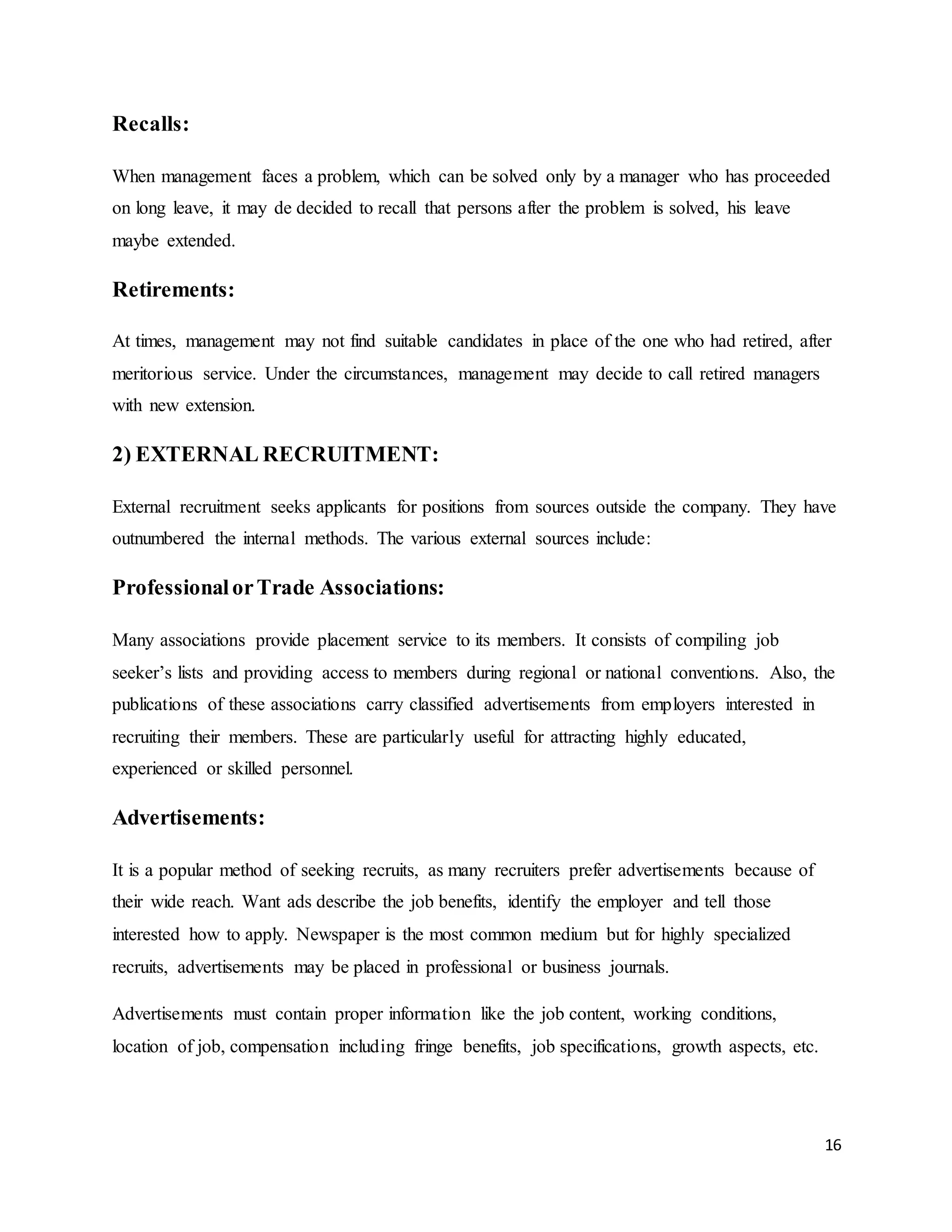 16
Recalls:
When management faces a problem, which can be solved only by a manager who has proceeded
on long leave, it may de decided to recall that persons after the problem is solved, his leave
maybe extended.
Retirements:
At times, management may not find suitable candidates in place of the one who had retired, after
meritorious service. Under the circumstances, management may decide to call retired managers
with new extension.
2) EXTERNAL RECRUITMENT:
External recruitment seeks applicants for positions from sources outside the company. They have
outnumbered the internal methods. The various external sources include:
ProfessionalorTrade Associations:
Many associations provide placement service to its members. It consists of compiling job
seeker’s lists and providing access to members during regional or national conventions. Also, the
publications of these associations carry classified advertisements from employers interested in
recruiting their members. These are particularly useful for attracting highly educated,
experienced or skilled personnel.
Advertisements:
It is a popular method of seeking recruits, as many recruiters prefer advertisements because of
their wide reach. Want ads describe the job benefits, identify the employer and tell those
interested how to apply. Newspaper is the most common medium but for highly specialized
recruits, advertisements may be placed in professional or business journals.
Advertisements must contain proper information like the job content, working conditions,
location of job, compensation including fringe benefits, job specifications, growth aspects, etc.
 
