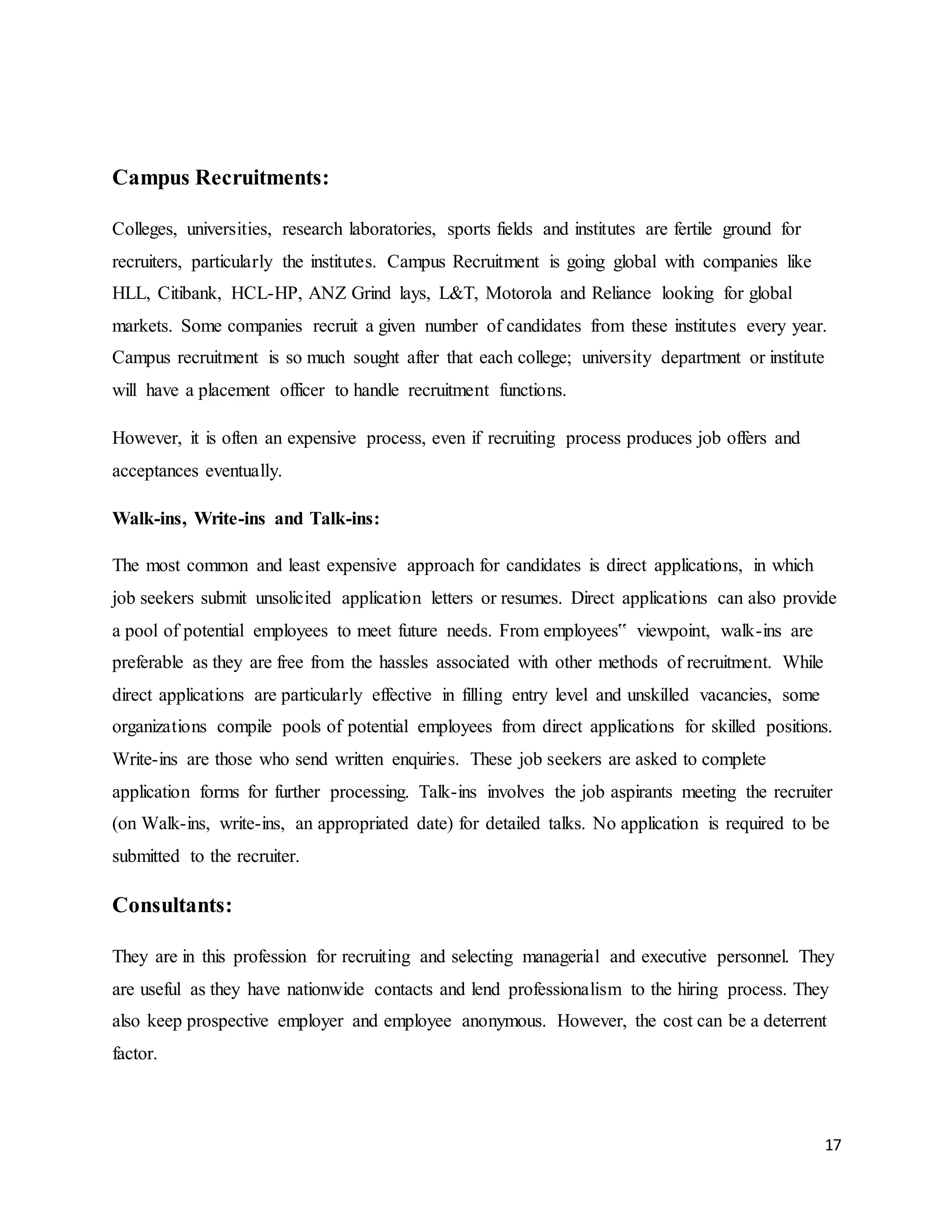 17
Campus Recruitments:
Colleges, universities, research laboratories, sports fields and institutes are fertile ground for
recruiters, particularly the institutes. Campus Recruitment is going global with companies like
HLL, Citibank, HCL-HP, ANZ Grind lays, L&T, Motorola and Reliance looking for global
markets. Some companies recruit a given number of candidates from these institutes every year.
Campus recruitment is so much sought after that each college; university department or institute
will have a placement officer to handle recruitment functions.
However, it is often an expensive process, even if recruiting process produces job offers and
acceptances eventually.
Walk-ins, Write-ins and Talk-ins:
The most common and least expensive approach for candidates is direct applications, in which
job seekers submit unsolicited application letters or resumes. Direct applications can also provide
a pool of potential employees to meet future needs. From employees‟ viewpoint, walk-ins are
preferable as they are free from the hassles associated with other methods of recruitment. While
direct applications are particularly effective in filling entry level and unskilled vacancies, some
organizations compile pools of potential employees from direct applications for skilled positions.
Write-ins are those who send written enquiries. These job seekers are asked to complete
application forms for further processing. Talk-ins involves the job aspirants meeting the recruiter
(on Walk-ins, write-ins, an appropriated date) for detailed talks. No application is required to be
submitted to the recruiter.
Consultants:
They are in this profession for recruiting and selecting managerial and executive personnel. They
are useful as they have nationwide contacts and lend professionalism to the hiring process. They
also keep prospective employer and employee anonymous. However, the cost can be a deterrent
factor.
 