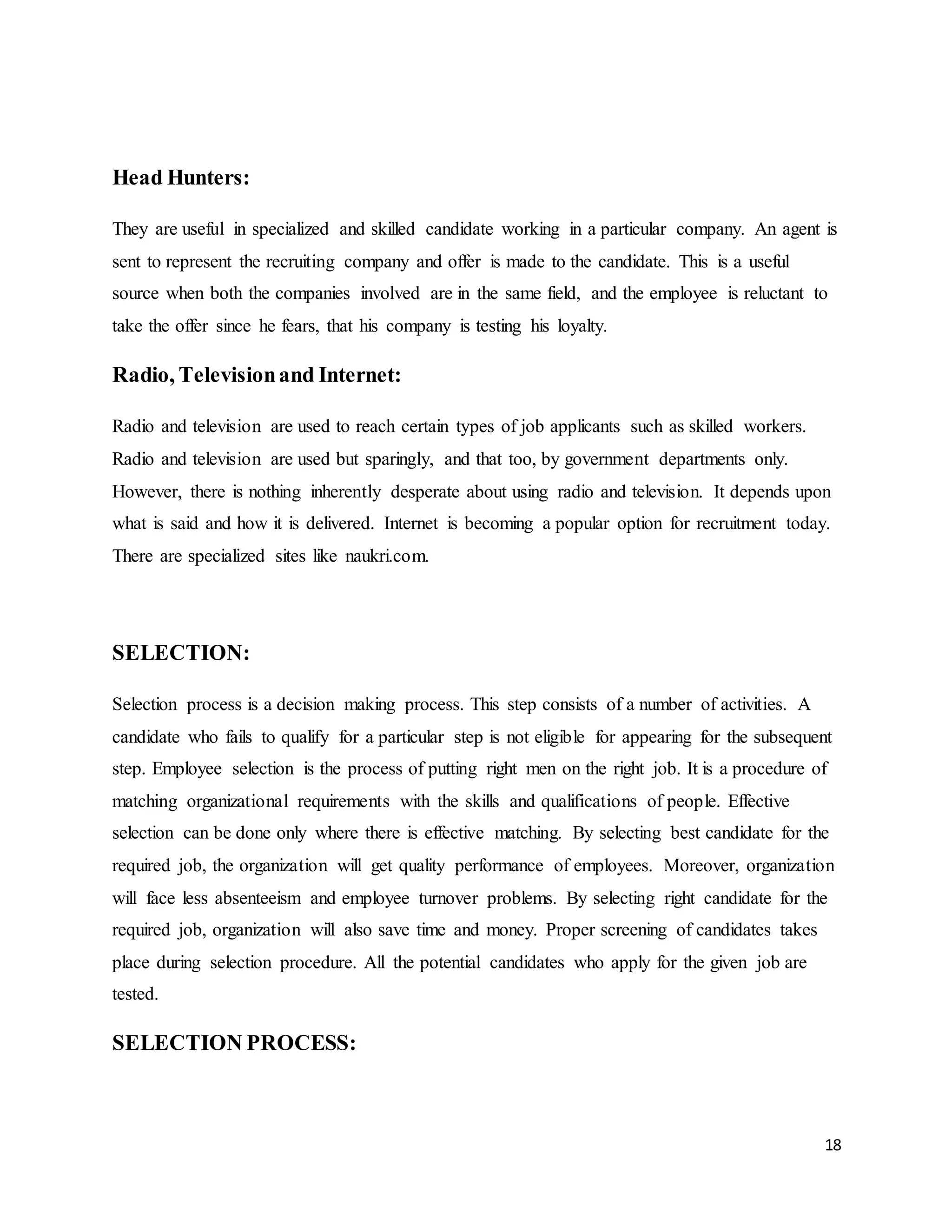 18
Head Hunters:
They are useful in specialized and skilled candidate working in a particular company. An agent is
sent to represent the recruiting company and offer is made to the candidate. This is a useful
source when both the companies involved are in the same field, and the employee is reluctant to
take the offer since he fears, that his company is testing his loyalty.
Radio, Televisionand Internet:
Radio and television are used to reach certain types of job applicants such as skilled workers.
Radio and television are used but sparingly, and that too, by government departments only.
However, there is nothing inherently desperate about using radio and television. It depends upon
what is said and how it is delivered. Internet is becoming a popular option for recruitment today.
There are specialized sites like naukri.com.
SELECTION:
Selection process is a decision making process. This step consists of a number of activities. A
candidate who fails to qualify for a particular step is not eligible for appearing for the subsequent
step. Employee selection is the process of putting right men on the right job. It is a procedure of
matching organizational requirements with the skills and qualifications of people. Effective
selection can be done only where there is effective matching. By selecting best candidate for the
required job, the organization will get quality performance of employees. Moreover, organization
will face less absenteeism and employee turnover problems. By selecting right candidate for the
required job, organization will also save time and money. Proper screening of candidates takes
place during selection procedure. All the potential candidates who apply for the given job are
tested.
SELECTION PROCESS:
 